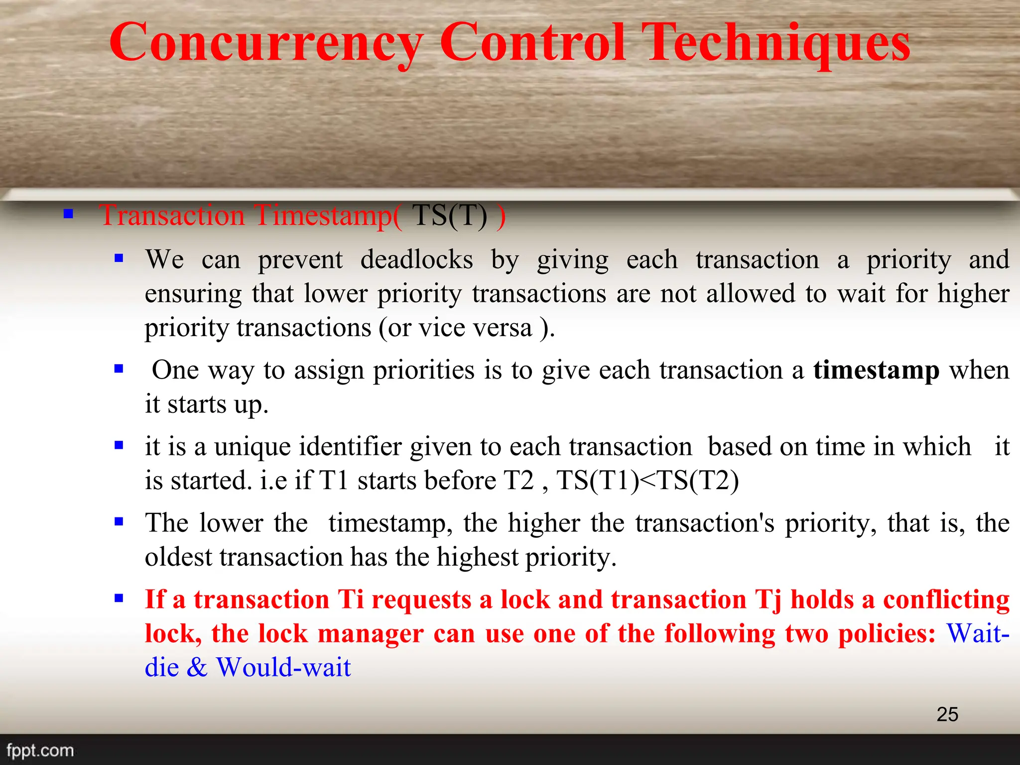 25
 Transaction Timestamp( TS(T) )
 We can prevent deadlocks by giving each transaction a priority and
ensuring that lower priority transactions are not allowed to wait for higher
priority transactions (or vice versa ).
 One way to assign priorities is to give each transaction a timestamp when
it starts up.
 it is a unique identifier given to each transaction based on time in which it
is started. i.e if T1 starts before T2 , TS(T1)<TS(T2)
 The lower the timestamp, the higher the transaction's priority, that is, the
oldest transaction has the highest priority.
 If a transaction Ti requests a lock and transaction Tj holds a conflicting
lock, the lock manager can use one of the following two policies: Wait-
die & Would-wait
Concurrency Control Techniques
 