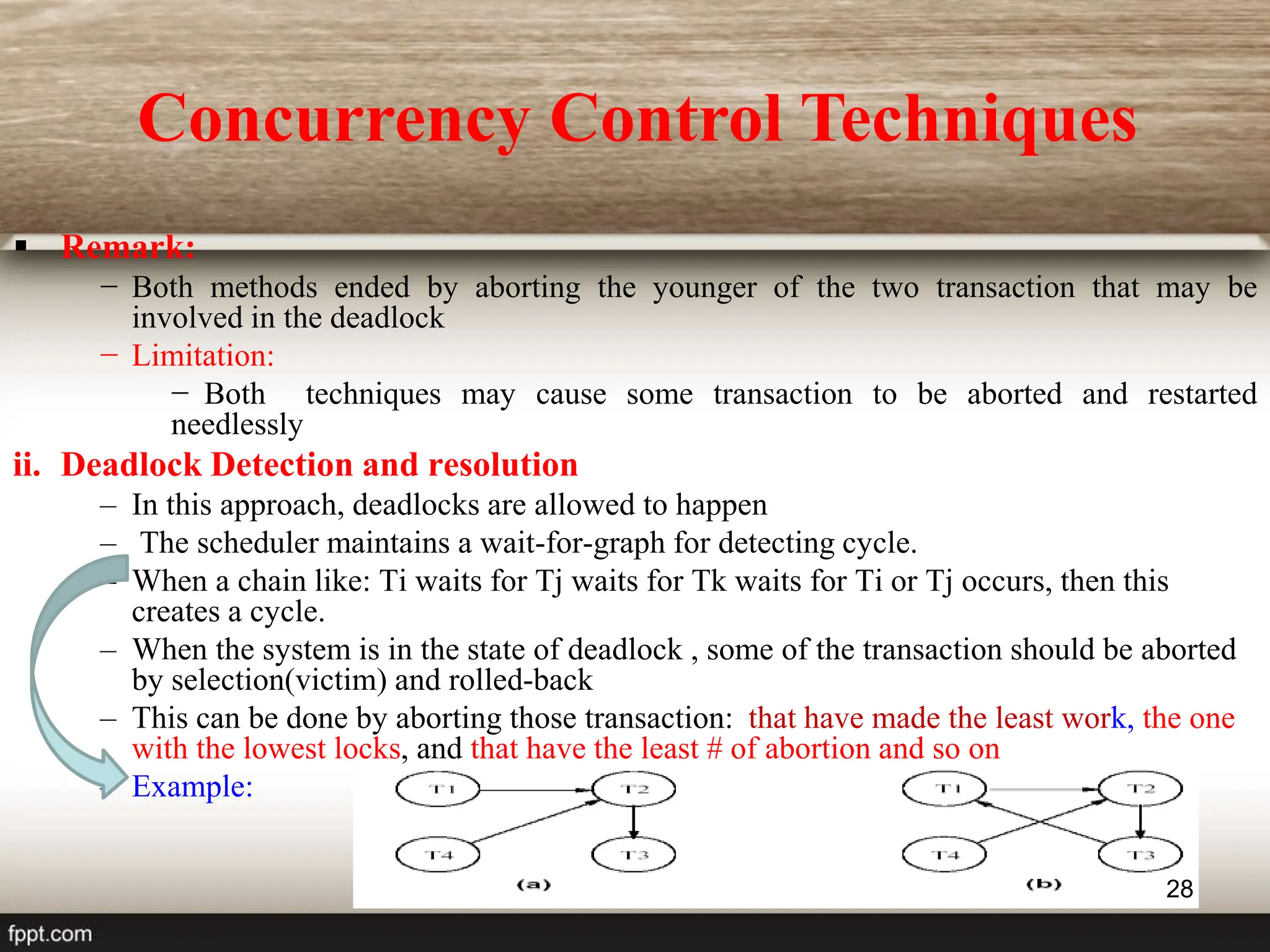 28
 Remark:
− Both methods ended by aborting the younger of the two transaction that may be
involved in the deadlock
− Limitation:
− Both techniques may cause some transaction to be aborted and restarted
needlessly
ii. Deadlock Detection and resolution
– In this approach, deadlocks are allowed to happen
– The scheduler maintains a wait-for-graph for detecting cycle.
– When a chain like: Ti waits for Tj waits for Tk waits for Ti or Tj occurs, then this
creates a cycle.
– When the system is in the state of deadlock , some of the transaction should be aborted
by selection(victim) and rolled-back
– This can be done by aborting those transaction: that have made the least work, the one
with the lowest locks, and that have the least # of abortion and so on
– Example:
Concurrency Control Techniques
 