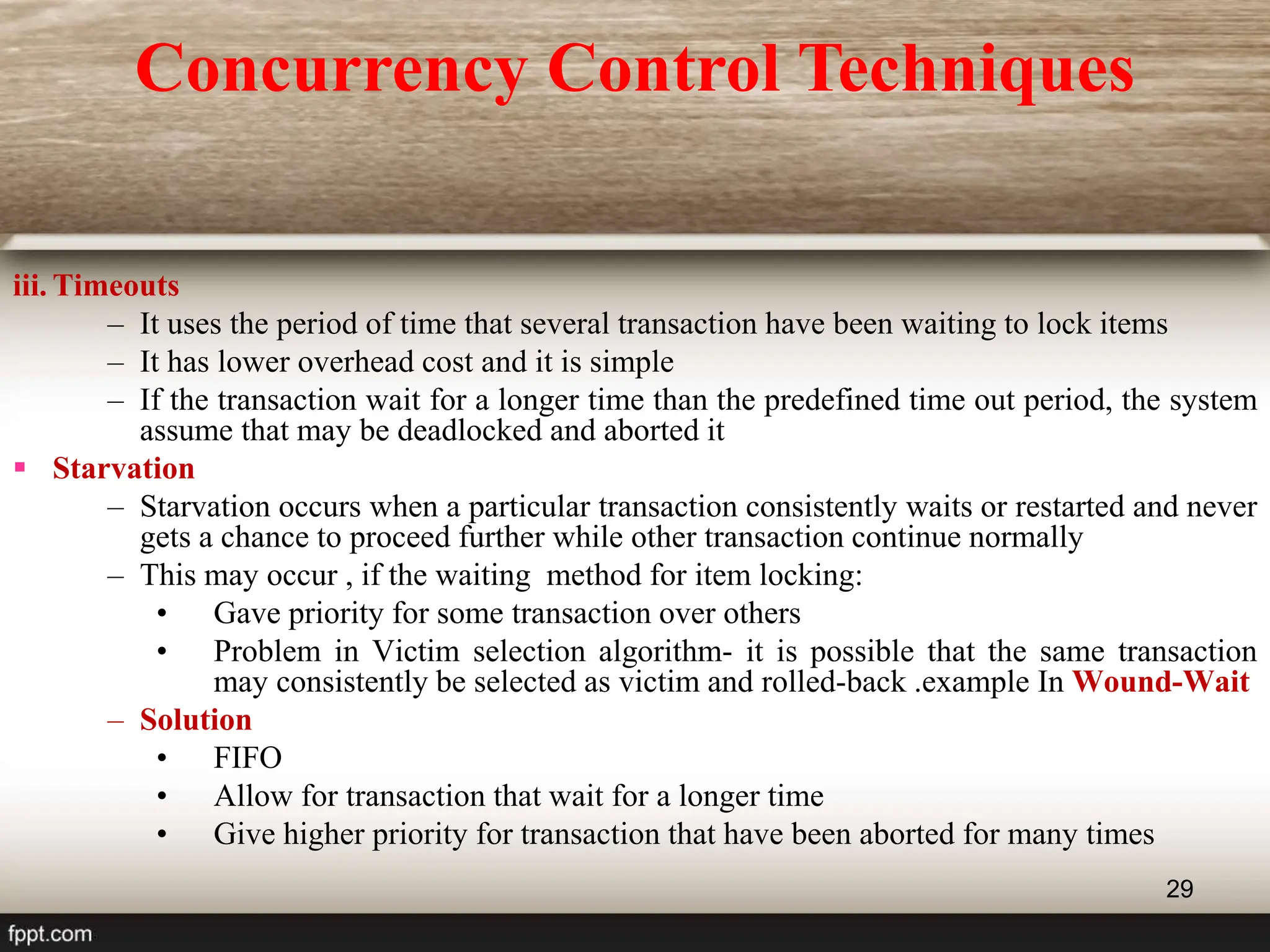 29
iii. Timeouts
– It uses the period of time that several transaction have been waiting to lock items
– It has lower overhead cost and it is simple
– If the transaction wait for a longer time than the predefined time out period, the system
assume that may be deadlocked and aborted it
 Starvation
– Starvation occurs when a particular transaction consistently waits or restarted and never
gets a chance to proceed further while other transaction continue normally
– This may occur , if the waiting method for item locking:
• Gave priority for some transaction over others
• Problem in Victim selection algorithm- it is possible that the same transaction
may consistently be selected as victim and rolled-back .example In Wound-Wait
– Solution
• FIFO
• Allow for transaction that wait for a longer time
• Give higher priority for transaction that have been aborted for many times
Concurrency Control Techniques
 