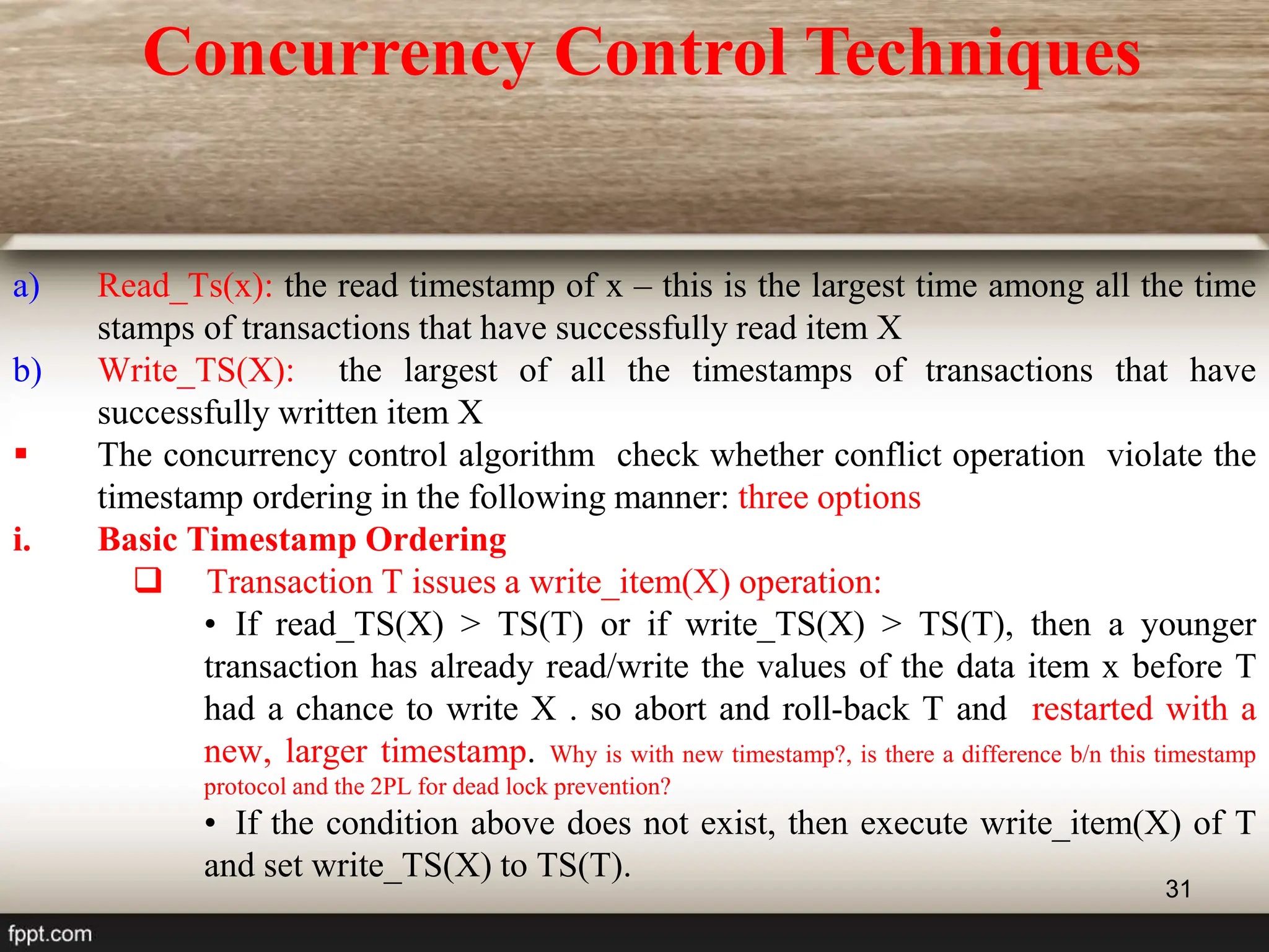 31
a) Read_Ts(x): the read timestamp of x – this is the largest time among all the time
stamps of transactions that have successfully read item X
b) Write_TS(X): the largest of all the timestamps of transactions that have
successfully written item X
 The concurrency control algorithm check whether conflict operation violate the
timestamp ordering in the following manner: three options
i. Basic Timestamp Ordering
 Transaction T issues a write_item(X) operation:
• If read_TS(X) > TS(T) or if write_TS(X) > TS(T), then a younger
transaction has already read/write the values of the data item x before T
had a chance to write X . so abort and roll-back T and restarted with a
new, larger timestamp. Why is with new timestamp?, is there a difference b/n this timestamp
protocol and the 2PL for dead lock prevention?
• If the condition above does not exist, then execute write_item(X) of T
and set write_TS(X) to TS(T).
Concurrency Control Techniques
 