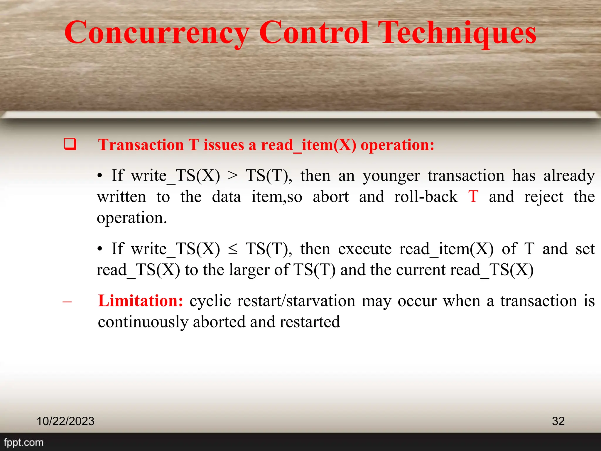  Transaction T issues a read_item(X) operation:
• If write_TS(X) > TS(T), then an younger transaction has already
written to the data item,so abort and roll-back T and reject the
operation.
• If write_TS(X)  TS(T), then execute read_item(X) of T and set
read_TS(X) to the larger of TS(T) and the current read_TS(X)
– Limitation: cyclic restart/starvation may occur when a transaction is
continuously aborted and restarted
10/22/2023 32
Concurrency Control Techniques
 