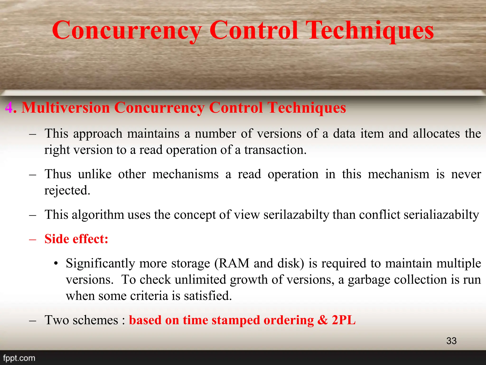33
4. Multiversion Concurrency Control Techniques
– This approach maintains a number of versions of a data item and allocates the
right version to a read operation of a transaction.
– Thus unlike other mechanisms a read operation in this mechanism is never
rejected.
– This algorithm uses the concept of view serilazabilty than conflict serialiazabilty
– Side effect:
• Significantly more storage (RAM and disk) is required to maintain multiple
versions. To check unlimited growth of versions, a garbage collection is run
when some criteria is satisfied.
– Two schemes : based on time stamped ordering & 2PL
Concurrency Control Techniques
 