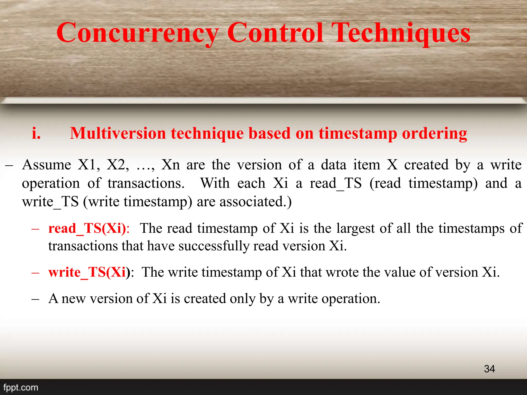 34
i. Multiversion technique based on timestamp ordering
– Assume X1, X2, …, Xn are the version of a data item X created by a write
operation of transactions. With each Xi a read_TS (read timestamp) and a
write_TS (write timestamp) are associated.)
– read_TS(Xi): The read timestamp of Xi is the largest of all the timestamps of
transactions that have successfully read version Xi.
– write_TS(Xi): The write timestamp of Xi that wrote the value of version Xi.
– A new version of Xi is created only by a write operation.
Concurrency Control Techniques
 
