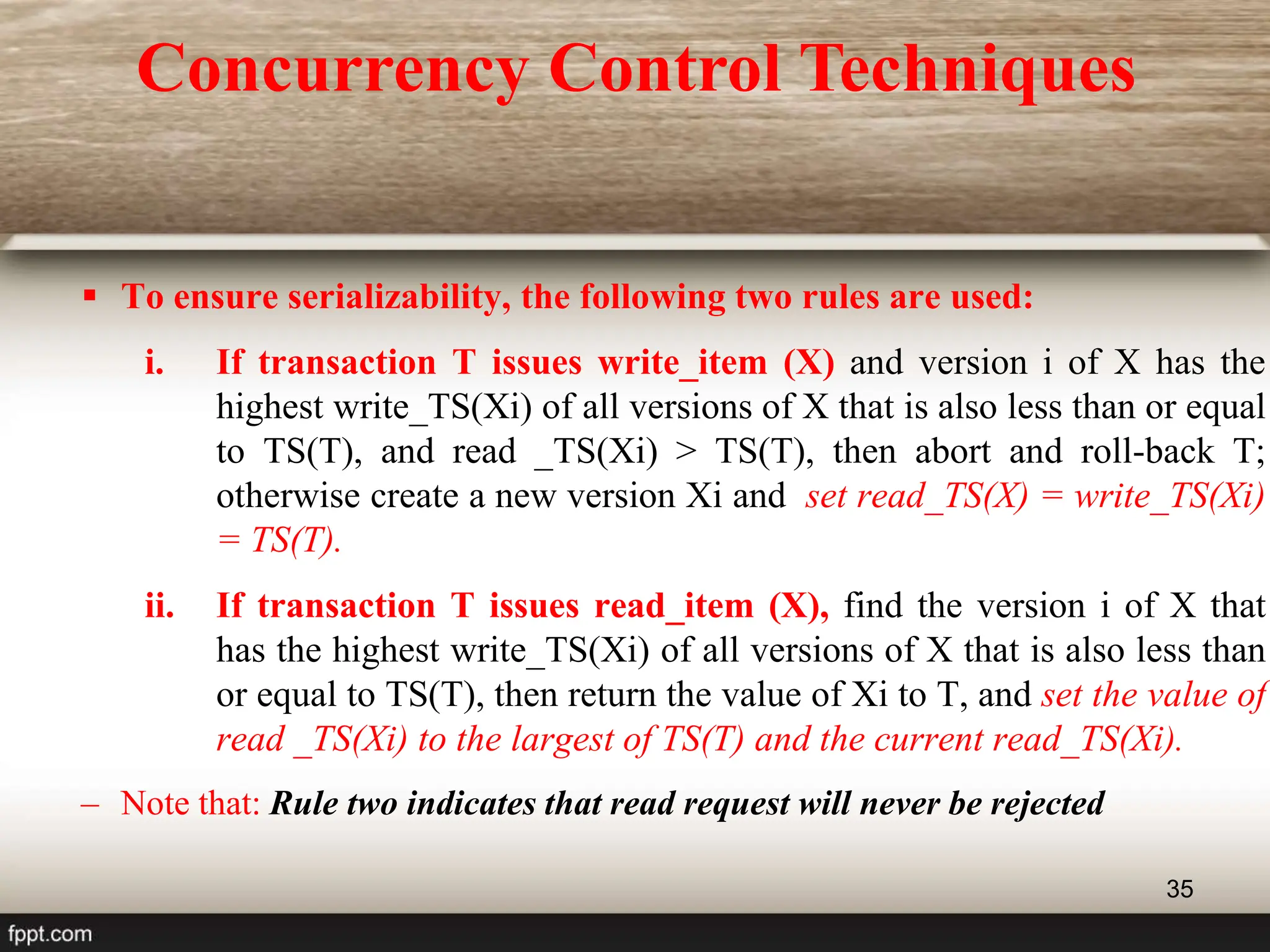 35
 To ensure serializability, the following two rules are used:
i. If transaction T issues write_item (X) and version i of X has the
highest write_TS(Xi) of all versions of X that is also less than or equal
to TS(T), and read _TS(Xi) > TS(T), then abort and roll-back T;
otherwise create a new version Xi and set read_TS(X) = write_TS(Xi)
= TS(T).
ii. If transaction T issues read_item (X), find the version i of X that
has the highest write_TS(Xi) of all versions of X that is also less than
or equal to TS(T), then return the value of Xi to T, and set the value of
read _TS(Xi) to the largest of TS(T) and the current read_TS(Xi).
– Note that: Rule two indicates that read request will never be rejected
Concurrency Control Techniques
 