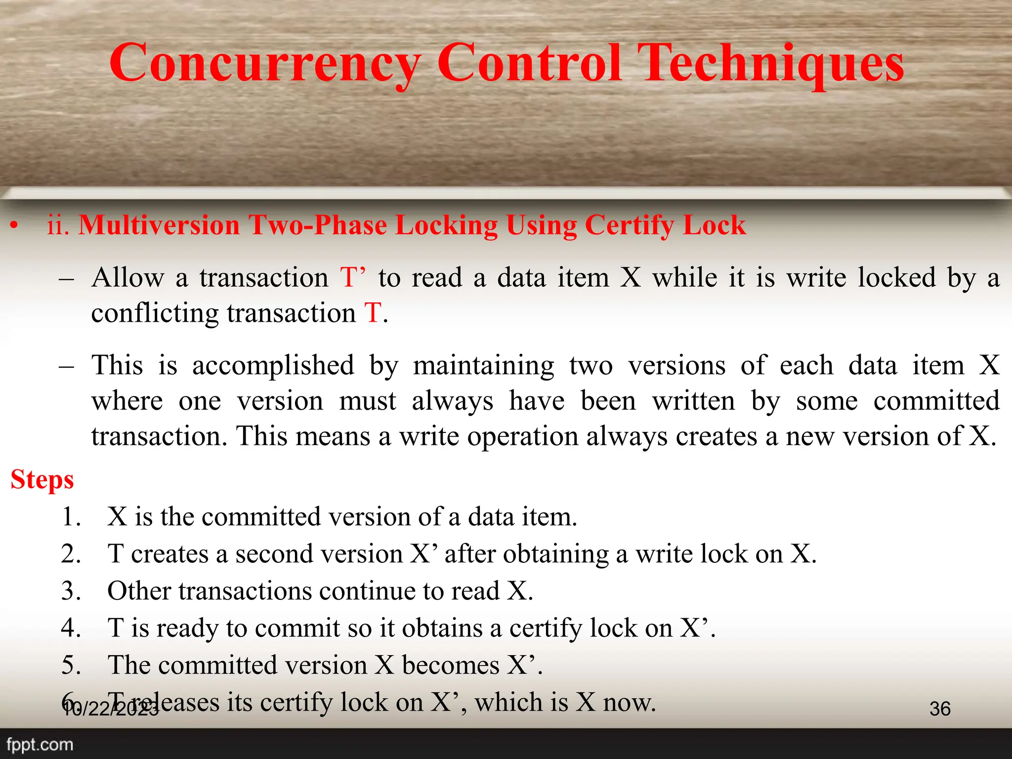• ii. Multiversion Two-Phase Locking Using Certify Lock
– Allow a transaction T’ to read a data item X while it is write locked by a
conflicting transaction T.
– This is accomplished by maintaining two versions of each data item X
where one version must always have been written by some committed
transaction. This means a write operation always creates a new version of X.
10/22/2023 36
Steps
1. X is the committed version of a data item.
2. T creates a second version X’ after obtaining a write lock on X.
3. Other transactions continue to read X.
4. T is ready to commit so it obtains a certify lock on X’.
5. The committed version X becomes X’.
6. T releases its certify lock on X’, which is X now.
Concurrency Control Techniques
 