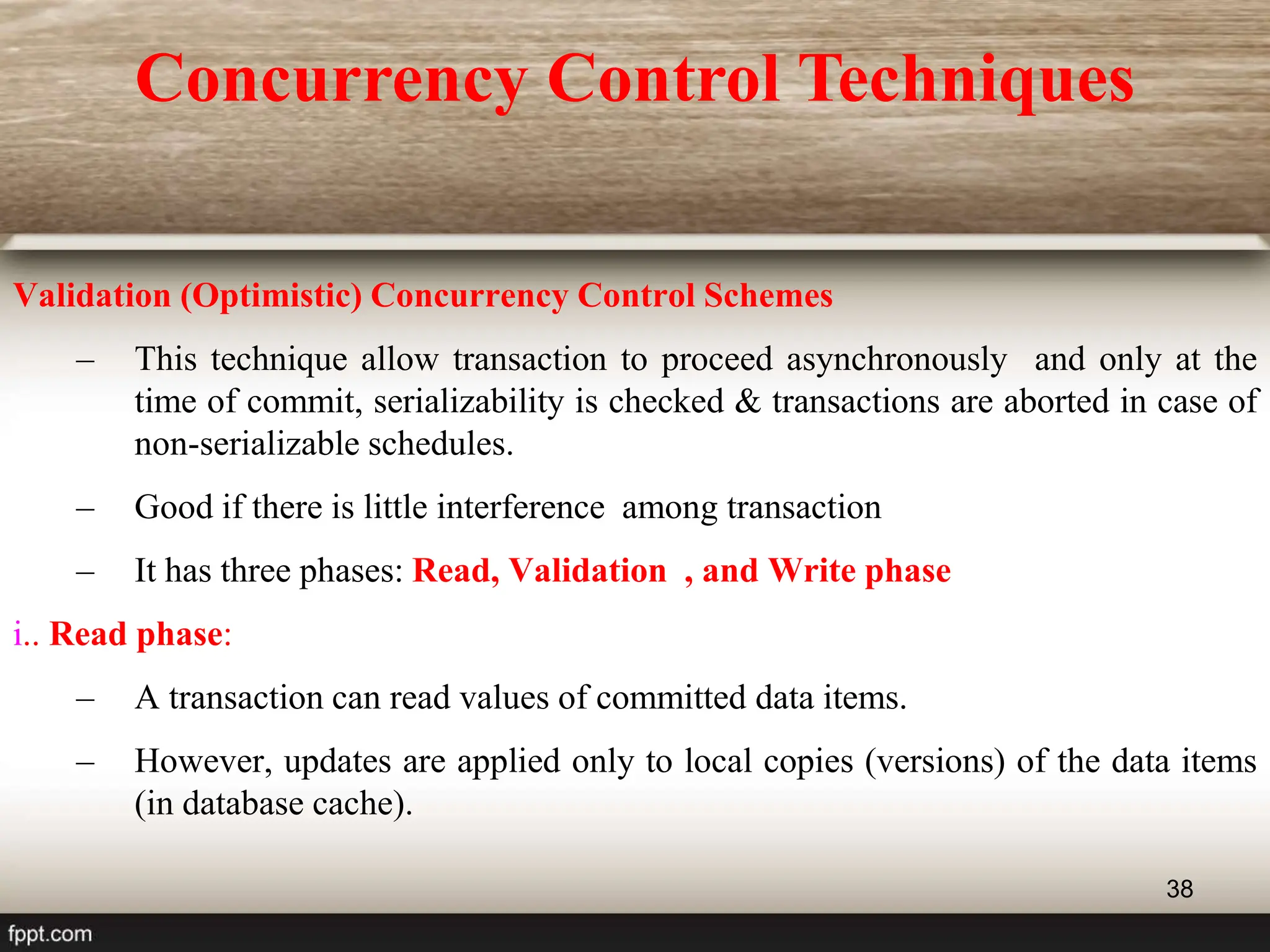 38
Validation (Optimistic) Concurrency Control Schemes
– This technique allow transaction to proceed asynchronously and only at the
time of commit, serializability is checked & transactions are aborted in case of
non-serializable schedules.
– Good if there is little interference among transaction
– It has three phases: Read, Validation , and Write phase
i.. Read phase:
– A transaction can read values of committed data items.
– However, updates are applied only to local copies (versions) of the data items
(in database cache).
Concurrency Control Techniques
 