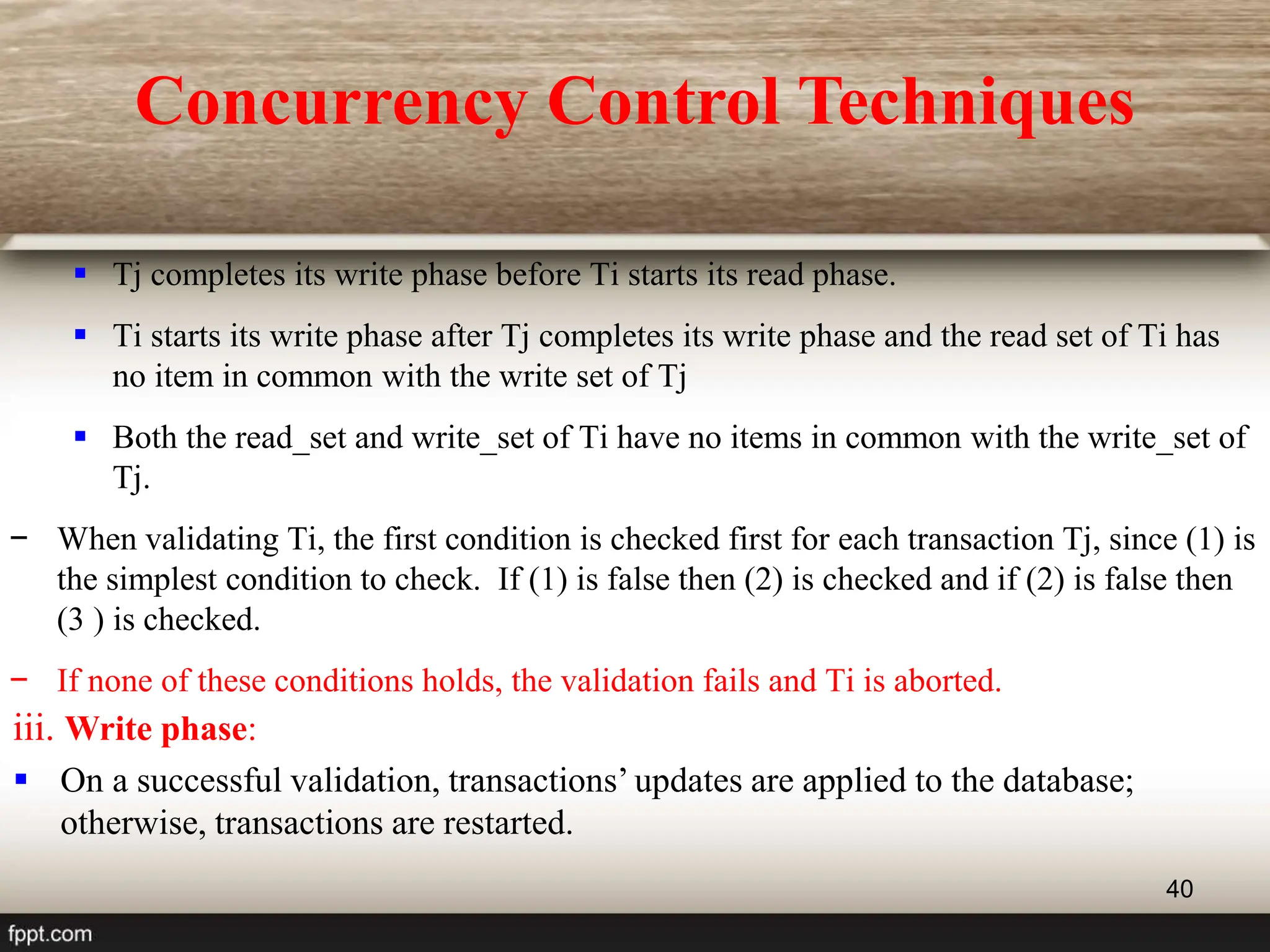40
 Tj completes its write phase before Ti starts its read phase.
 Ti starts its write phase after Tj completes its write phase and the read set of Ti has
no item in common with the write set of Tj
 Both the read_set and write_set of Ti have no items in common with the write_set of
Tj.
− When validating Ti, the first condition is checked first for each transaction Tj, since (1) is
the simplest condition to check. If (1) is false then (2) is checked and if (2) is false then
(3 ) is checked.
− If none of these conditions holds, the validation fails and Ti is aborted.
iii. Write phase:
 On a successful validation, transactions’ updates are applied to the database;
otherwise, transactions are restarted.
Concurrency Control Techniques
 