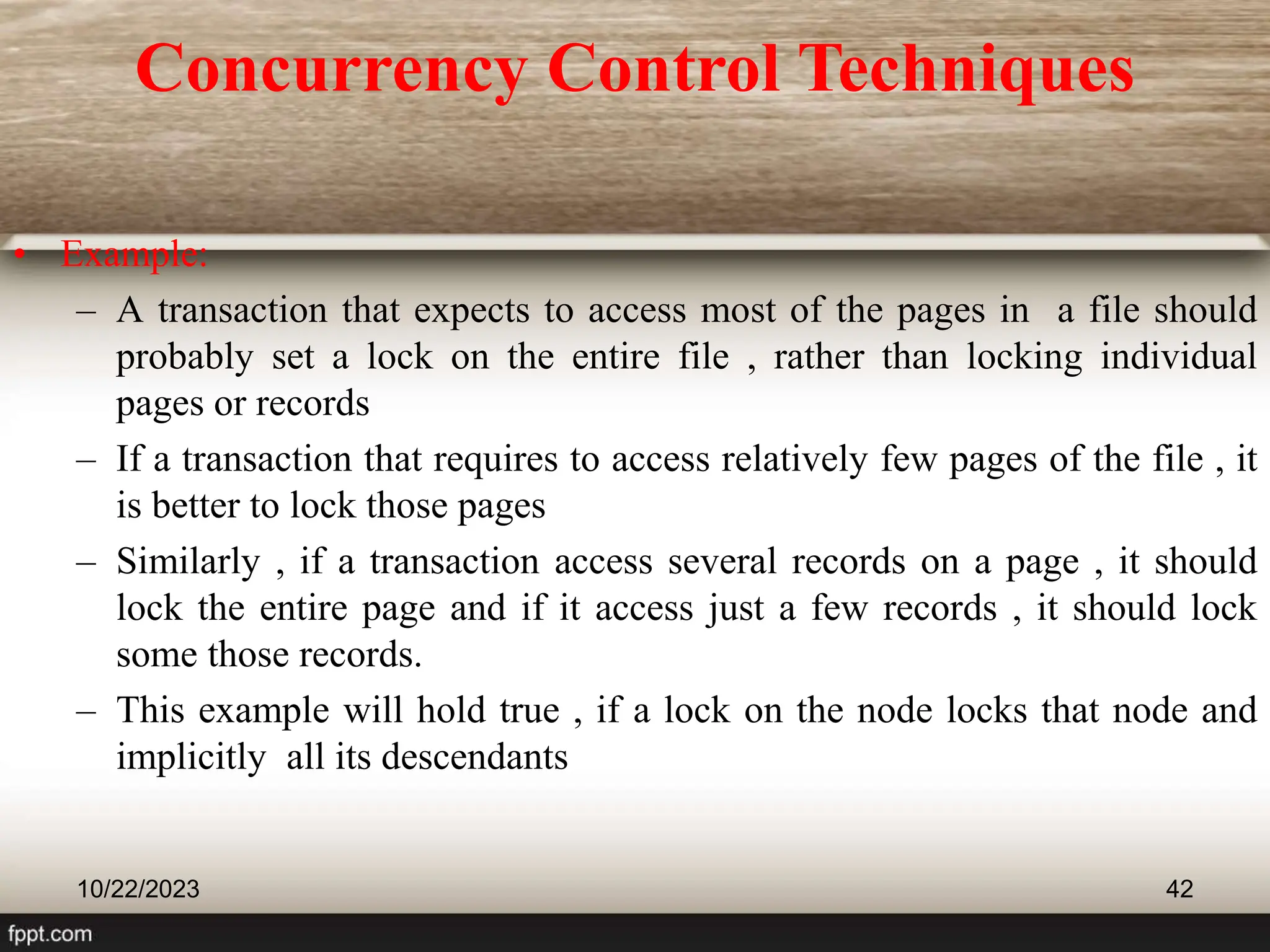• Example:
– A transaction that expects to access most of the pages in a file should
probably set a lock on the entire file , rather than locking individual
pages or records
– If a transaction that requires to access relatively few pages of the file , it
is better to lock those pages
– Similarly , if a transaction access several records on a page , it should
lock the entire page and if it access just a few records , it should lock
some those records.
– This example will hold true , if a lock on the node locks that node and
implicitly all its descendants
10/22/2023 42
Concurrency Control Techniques
 