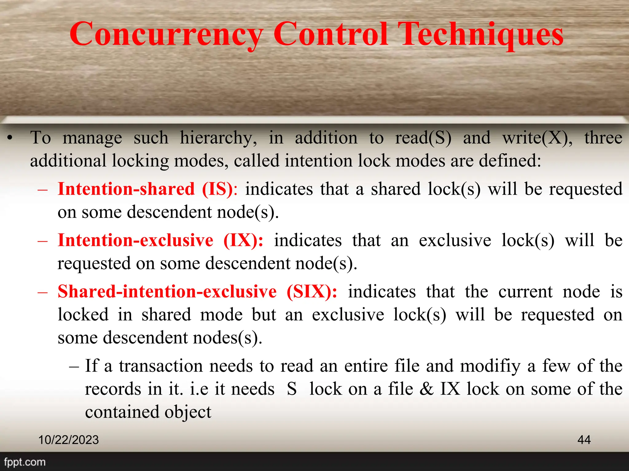 10/22/2023 44
• To manage such hierarchy, in addition to read(S) and write(X), three
additional locking modes, called intention lock modes are defined:
– Intention-shared (IS): indicates that a shared lock(s) will be requested
on some descendent node(s).
– Intention-exclusive (IX): indicates that an exclusive lock(s) will be
requested on some descendent node(s).
– Shared-intention-exclusive (SIX): indicates that the current node is
locked in shared mode but an exclusive lock(s) will be requested on
some descendent nodes(s).
– If a transaction needs to read an entire file and modifiy a few of the
records in it. i.e it needs S lock on a file & IX lock on some of the
contained object
Concurrency Control Techniques
 
