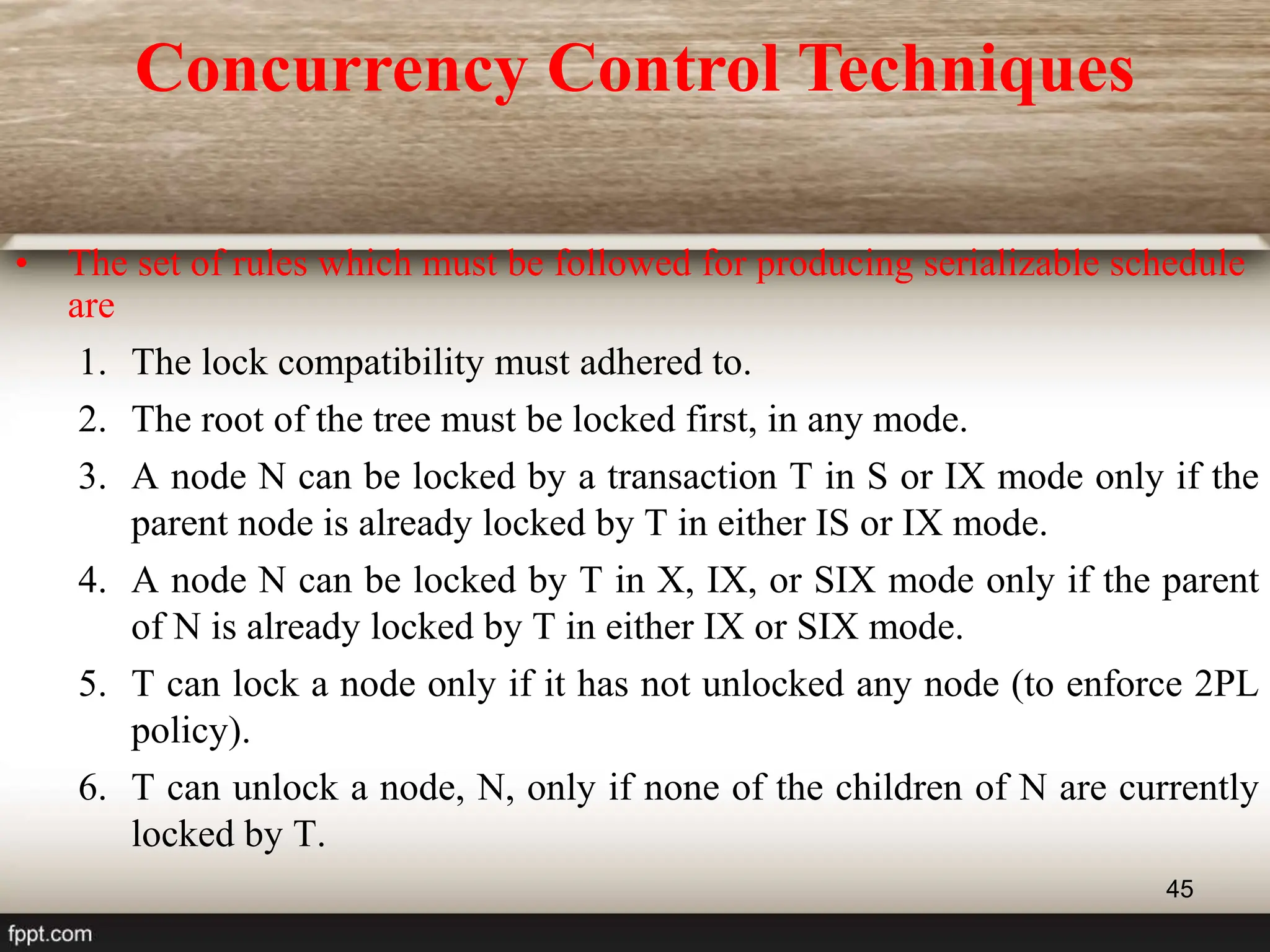 45
• The set of rules which must be followed for producing serializable schedule
are
1. The lock compatibility must adhered to.
2. The root of the tree must be locked first, in any mode.
3. A node N can be locked by a transaction T in S or IX mode only if the
parent node is already locked by T in either IS or IX mode.
4. A node N can be locked by T in X, IX, or SIX mode only if the parent
of N is already locked by T in either IX or SIX mode.
5. T can lock a node only if it has not unlocked any node (to enforce 2PL
policy).
6. T can unlock a node, N, only if none of the children of N are currently
locked by T.
Concurrency Control Techniques
 