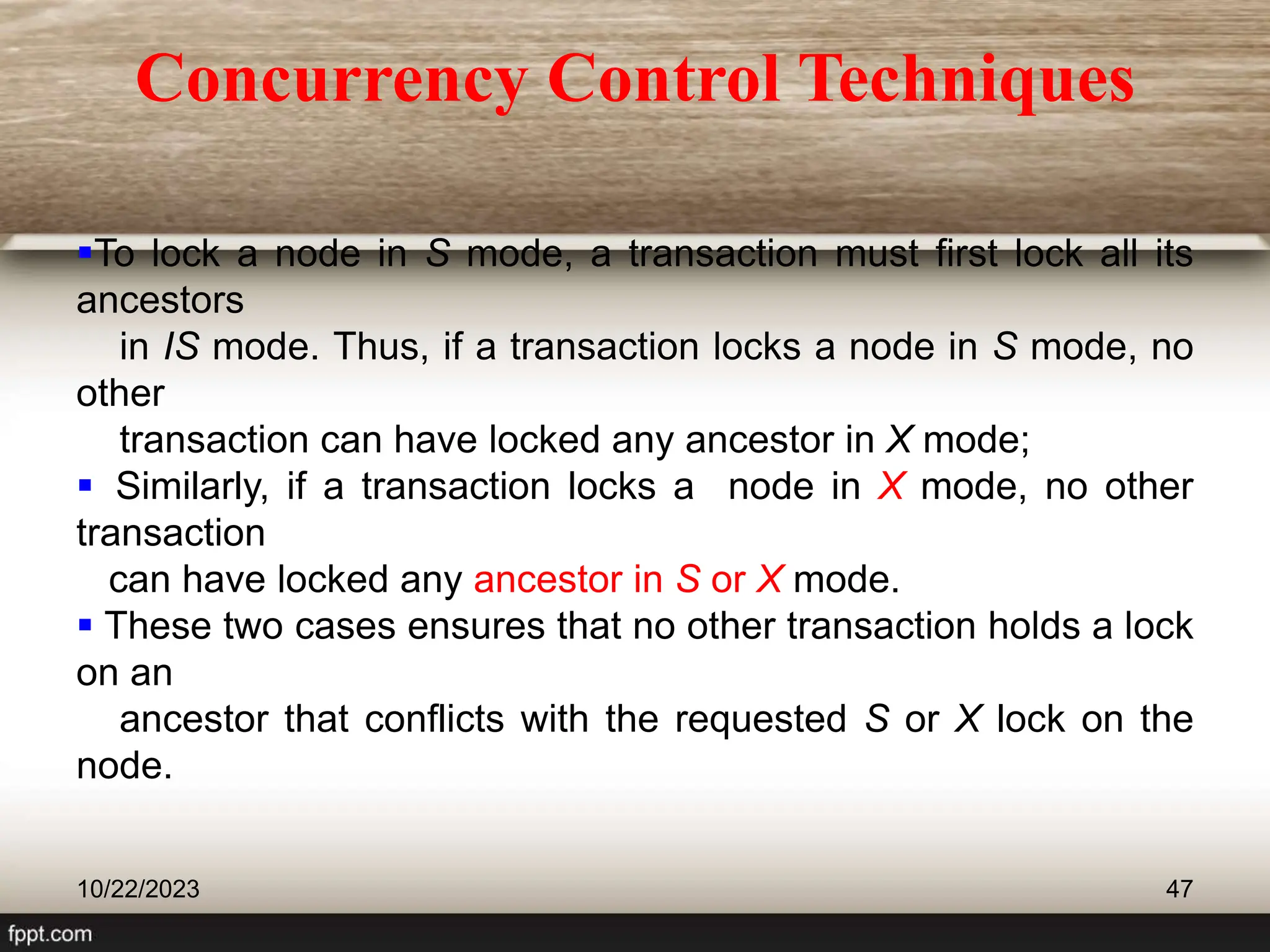 To lock a node in S mode, a transaction must first lock all its
ancestors
in IS mode. Thus, if a transaction locks a node in S mode, no
other
transaction can have locked any ancestor in X mode;
 Similarly, if a transaction locks a node in X mode, no other
transaction
can have locked any ancestor in S or X mode.
 These two cases ensures that no other transaction holds a lock
on an
ancestor that conflicts with the requested S or X lock on the
node.
10/22/2023 47
Concurrency Control Techniques
 