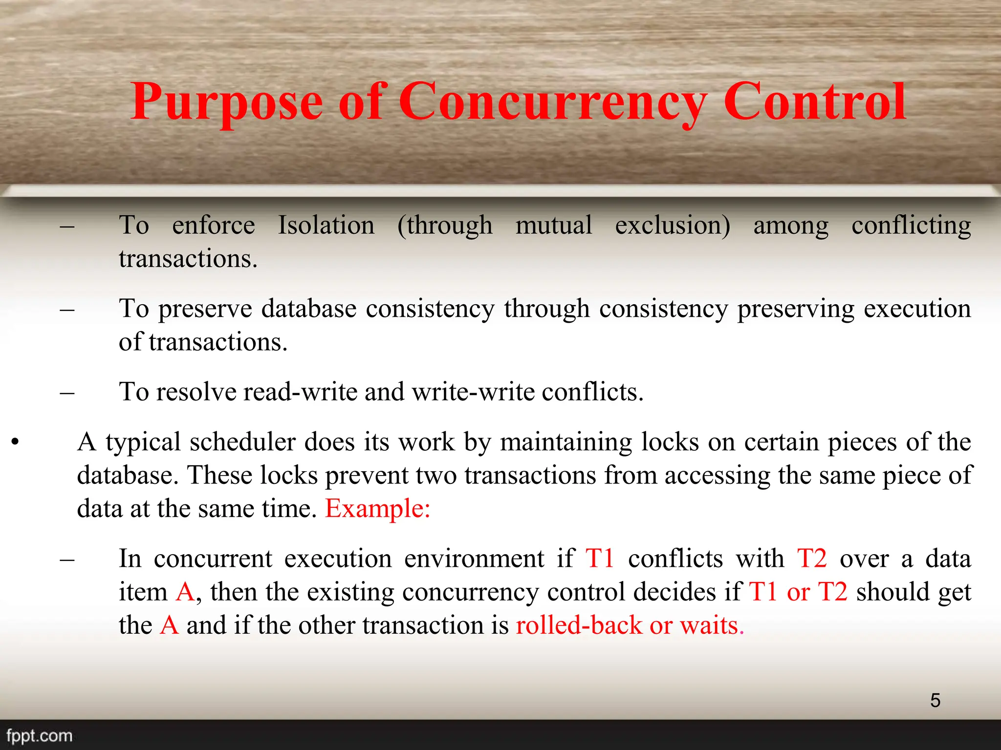5
– To enforce Isolation (through mutual exclusion) among conflicting
transactions.
– To preserve database consistency through consistency preserving execution
of transactions.
– To resolve read-write and write-write conflicts.
• A typical scheduler does its work by maintaining locks on certain pieces of the
database. These locks prevent two transactions from accessing the same piece of
data at the same time. Example:
– In concurrent execution environment if T1 conflicts with T2 over a data
item A, then the existing concurrency control decides if T1 or T2 should get
the A and if the other transaction is rolled-back or waits.
Purpose of Concurrency Control
 