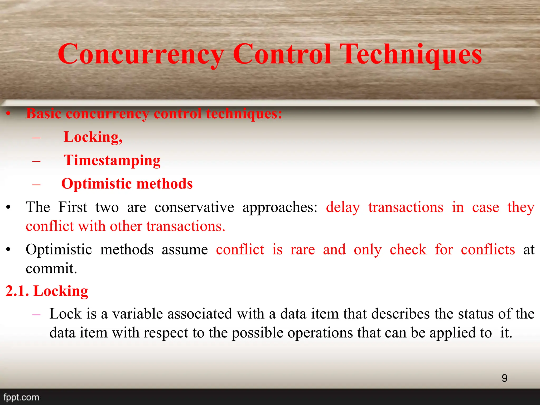 9
Concurrency Control Techniques
• Basic concurrency control techniques:
– Locking,
– Timestamping
– Optimistic methods
• The First two are conservative approaches: delay transactions in case they
conflict with other transactions.
• Optimistic methods assume conflict is rare and only check for conflicts at
commit.
2.1. Locking
– Lock is a variable associated with a data item that describes the status of the
data item with respect to the possible operations that can be applied to it.
 