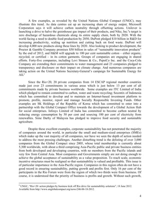 A few examples, as revealed by the United Nations Global Compact (UNGC), may 
illustrate this trend. As data centres eat up an increasing share of energy output, Microsoft 
Corporation says it will achieve carbon neutrality through offsetting actions. Unilever is 
launching a drive to halve the greenhouse gas impact of their products, and Nike, Inc.’s target is 
zero discharge of hazardous chemicals along its entire supply chain, both by 2020. With the 
world facing a need to double food production by 2050, DuPont pledged $10 billion in R&D for 
increasing productivity, scaling up nutrition and cutting back on food waste. DuPont will 
develop 4,000 new products along these lines by 2020. Also looking to product development, the 
Proctor & Gamble Company promises $50 billion in sales of “sustainable innovation products” 
by the end of 2012, and H&M will upgrade to 100 per cent sustainable cotton – either organic, 
recycled, or certified – in its cotton garments. Groups of companies are engaging in shared 
efforts. Forty-five companies, including Levi Strauss & Co., PepsiCo Inc. and the Coca-Cola 
Company are extending their commitments to water management and 23 companies pledged to 
transparency and disclosure on their impact on climate change. And numerous companies are 
taking action on the United Nations Secretary-General’s campaign for Sustainable Energy for 
All.9 
Since the Rio+20, 20 private companies from 14 ESCAP regional member countries 
made just over 23 commitments in various areas which is just below 13 per cent of all 
commitments made by private business worldwide. Some examples are ITC Limited of India 
which pledged to remain committed to carbon, water and waste recycling; Socentix of Indonesia 
which has committed to develop and to maintain an Internet-based investment platform to 
promote, profile, monitor, report and manage Socially Responsible Investing Funds. Other 
examples are SK Holdings of the Republic of Korea which has committed to enter into a 
partnership with the Global Compact Office towards the development of a Global Action Hub 
for social enterprises. Infosys Limited of India has committed to become carbon neutral by 
reducing energy consumption by 50 per cent and sourcing 100 per cent of electricity from 
renewables. Sime Darby of Malaysia has pledged to improve food security and sustainable 
agriculture. 
Despite these excellent examples, corporate sustainability has not penetrated the majority 
of companies around the world, in particular the small and medium-sized enterprises (SMEs) 
which make up the vast majority of all companies, nor have we seen the depth of action needed 
to address the most pressing challenges. Another disturbing trend is the delisting of over 3,000 
companies from the Global Compact since 2005, whose total membership is currently about 
5,300 worldwide, with about a third comprising Asia-Pacific public and private business entities 
from both developed and developing countries, with no members from the Pacific islands and 
very few from Central Asia. Most companies and Governments simply are not doing enough to 
achieve the global acceptance of sustainability as a value proposition. To reach scale, economic 
incentive structures must be realigned so that sustainability is valued and profitable. This issue is 
of particular importance in the Asia-Pacific region. Companies in this region often do not have a 
good record in ensuring sustainability, putting growth and profits first. Only 16 per cent of the 
participants in the Rio Forum were from the region of which two thirds were from business. Of 
course, it is understood that the priority of business is profits and growth. Without such growth, 
4 
9 UNGC, “Rio+20: action pledges by business kick off Rio drive for sustainability solutions”, 18 June 2012. 
Available from http://www.unglobalcompact.org/news/246-06-18-2012. 
 