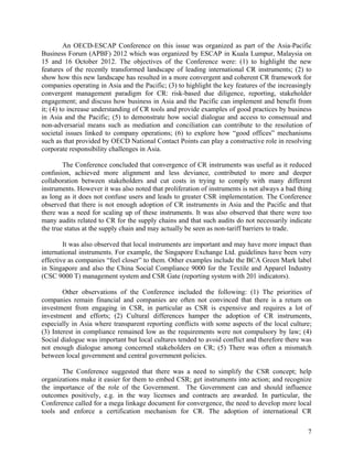 An OECD-ESCAP Conference on this issue was organized as part of the Asia-Pacific 
Business Forum (APBF) 2012 which was organized by ESCAP in Kuala Lumpur, Malaysia on 
15 and 16 October 2012. The objectives of the Conference were: (1) to highlight the new 
features of the recently transformed landscape of leading international CR instruments; (2) to 
show how this new landscape has resulted in a more convergent and coherent CR framework for 
companies operating in Asia and the Pacific; (3) to highlight the key features of the increasingly 
convergent management paradigm for CR: risk-based due diligence, reporting, stakeholder 
engagement; and discuss how business in Asia and the Pacific can implement and benefit from 
it; (4) to increase understanding of CR tools and provide examples of good practices by business 
in Asia and the Pacific; (5) to demonstrate how social dialogue and access to consensual and 
non-adversarial means such as mediation and conciliation can contribute to the resolution of 
societal issues linked to company operations; (6) to explore how “good offices” mechanisms 
such as that provided by OECD National Contact Points can play a constructive role in resolving 
corporate responsibility challenges in Asia. 
The Conference concluded that convergence of CR instruments was useful as it reduced 
confusion, achieved more alignment and less deviance, contributed to more and deeper 
collaboration between stakeholders and cut costs in trying to comply with many different 
instruments. However it was also noted that proliferation of instruments is not always a bad thing 
as long as it does not confuse users and leads to greater CSR implementation. The Conference 
observed that there is not enough adoption of CR instruments in Asia and the Pacific and that 
there was a need for scaling up of these instruments. It was also observed that there were too 
many audits related to CR for the supply chains and that such audits do not necessarily indicate 
the true status at the supply chain and may actually be seen as non-tariff barriers to trade. 
It was also observed that local instruments are important and may have more impact than 
international instruments. For example, the Singapore Exchange Ltd. guidelines have been very 
effective as companies “feel closer” to them. Other examples include the BCA Green Mark label 
in Singapore and also the China Social Compliance 9000 for the Textile and Apparel Industry 
(CSC 9000 T) management system and CSR Gate (reporting system with 201 indicators). 
Other observations of the Conference included the following: (1) The priorities of 
companies remain financial and companies are often not convinced that there is a return on 
investment from engaging in CSR, in particular as CSR is expensive and requires a lot of 
investment and efforts; (2) Cultural differences hamper the adoption of CR instruments, 
especially in Asia where transparent reporting conflicts with some aspects of the local culture; 
(3) Interest in compliance remained low as the requirements were not compulsory by law; (4) 
Social dialogue was important but local cultures tended to avoid conflict and therefore there was 
not enough dialogue among concerned stakeholders on CR; (5) There was often a mismatch 
between local government and central government policies. 
The Conference suggested that there was a need to simplify the CSR concept; help 
organizations make it easier for them to embed CSR; get instruments into action; and recognize 
the importance of the role of the Government. The Government can and should influence 
outcomes positively, e.g. in the way licenses and contracts are awarded. In particular, the 
Conference called for a mega linkage document for convergence, the need to develop more local 
tools and enforce a certification mechanism for CR. The adoption of international CR 
7 
 