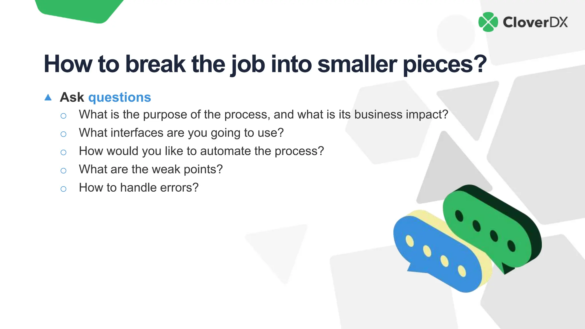 Ask questions
o What is the purpose of the process, and what is its business impact?
o What interfaces are you going to use?
o How would you like to automate the process?
o What are the weak points?
o How to handle errors?
How to break the job into smaller pieces?
 