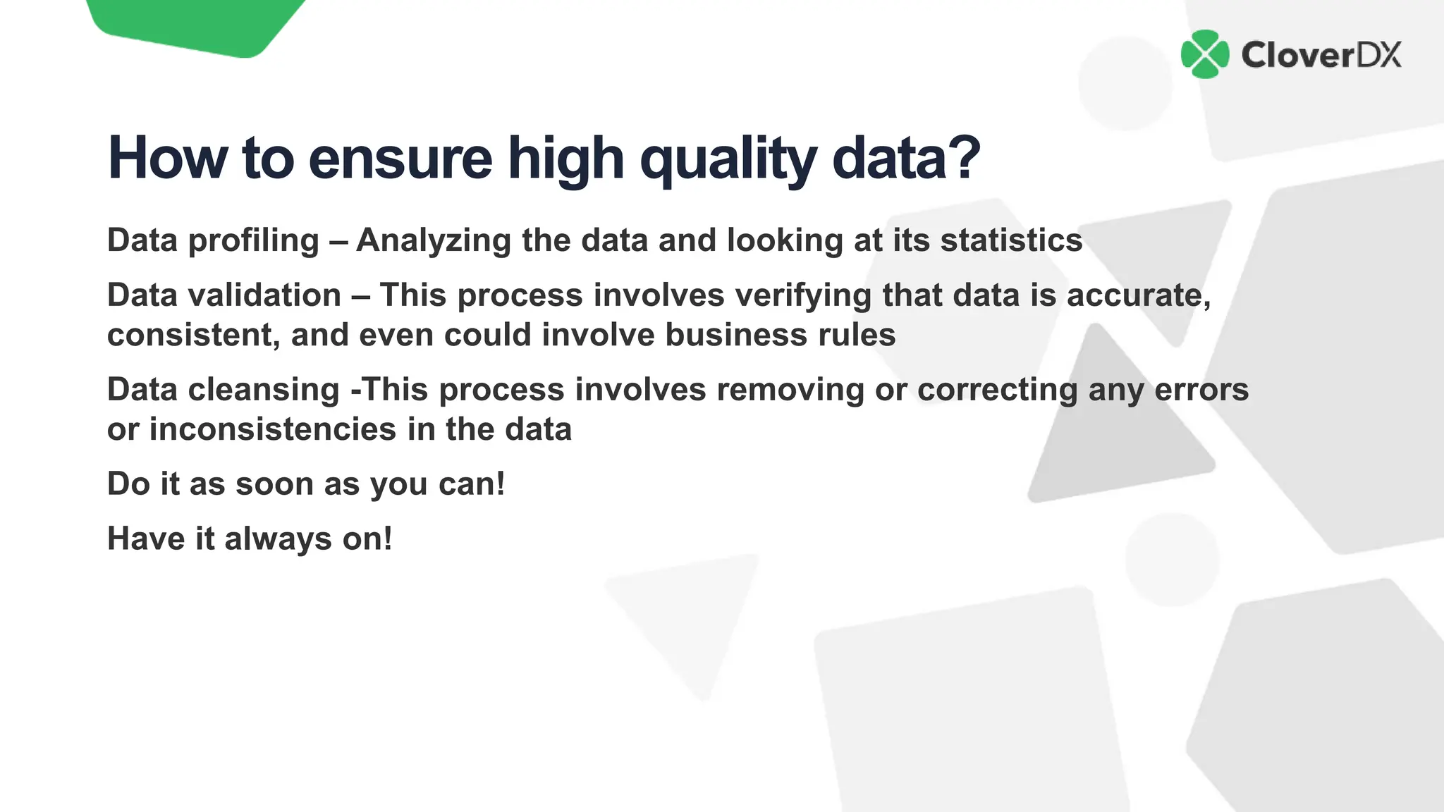 Data profiling – Analyzing the data and looking at its statistics
Data validation – This process involves verifying that data is accurate,
consistent, and even could involve business rules
Data cleansing -This process involves removing or correcting any errors
or inconsistencies in the data
Do it as soon as you can!
Have it always on!
How to ensure high quality data?
 