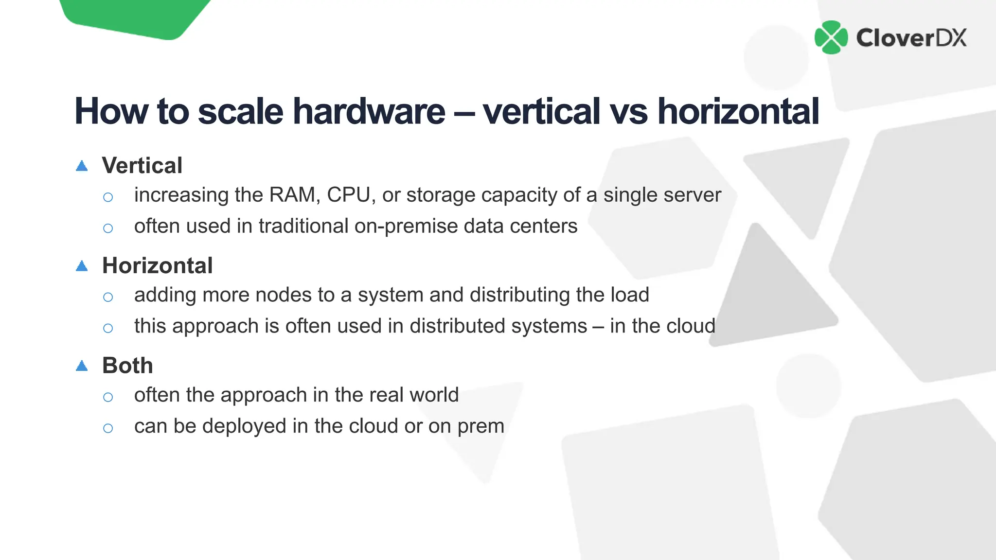 Vertical
o increasing the RAM, CPU, or storage capacity of a single server
o often used in traditional on-premise data centers
Horizontal
o adding more nodes to a system and distributing the load
o this approach is often used in distributed systems – in the cloud
Both
o often the approach in the real world
o can be deployed in the cloud or on prem
How to scale hardware – vertical vs horizontal
 