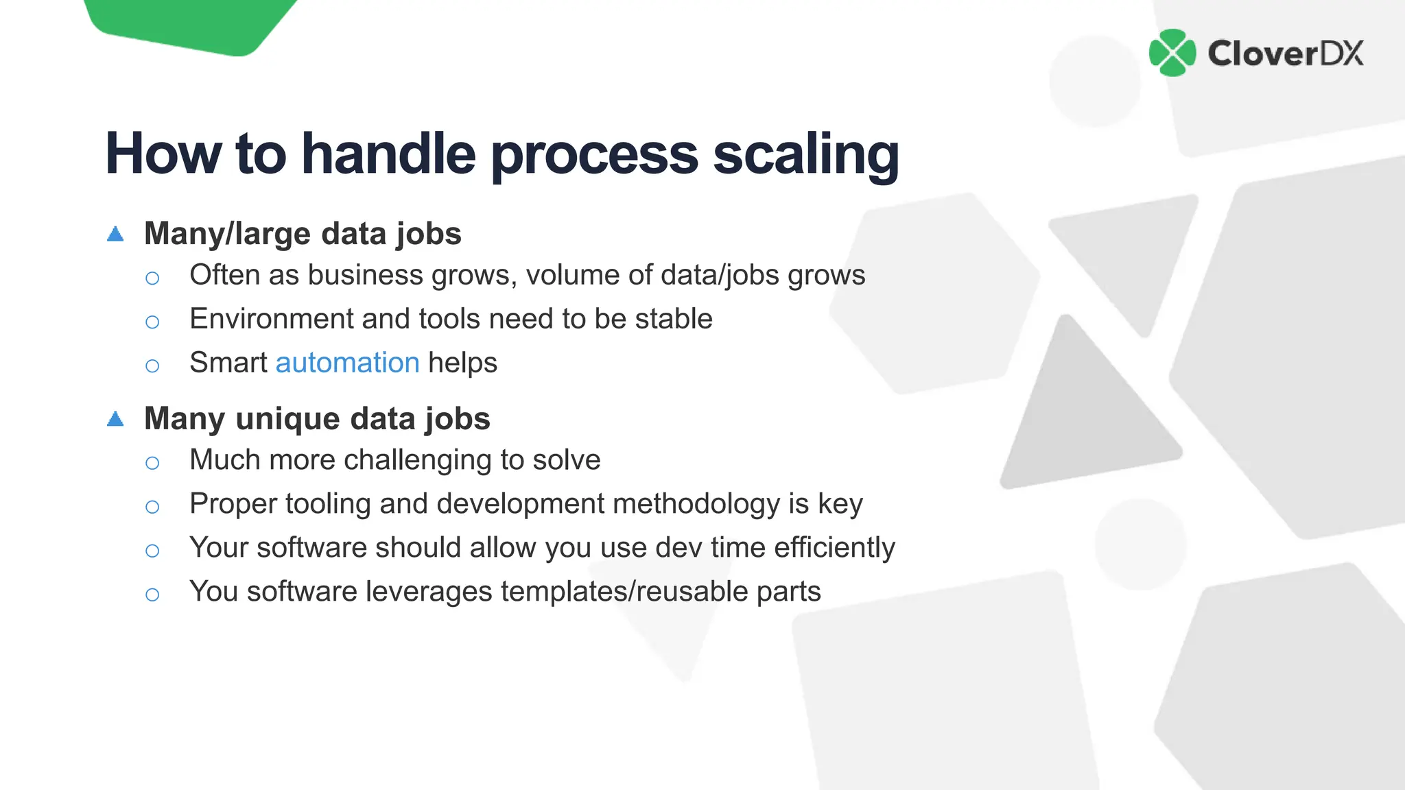 Many/large data jobs
o Often as business grows, volume of data/jobs grows
o Environment and tools need to be stable
o Smart automation helps
Many unique data jobs
o Much more challenging to solve
o Proper tooling and development methodology is key
o Your software should allow you use dev time efficiently
o You software leverages templates/reusable parts
How to handle process scaling
 