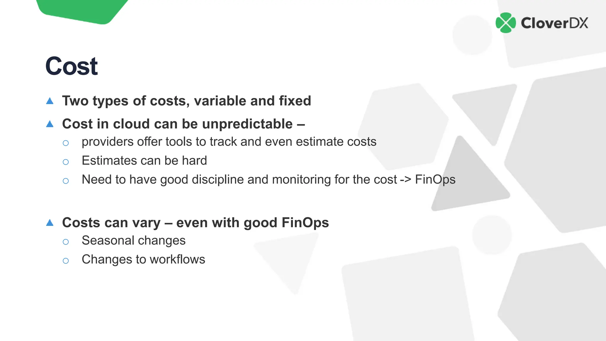 Two types of costs, variable and fixed
Cost in cloud can be unpredictable –
o providers offer tools to track and even estimate costs
o Estimates can be hard
o Need to have good discipline and monitoring for the cost -> FinOps
Costs can vary – even with good FinOps
o Seasonal changes
o Changes to workflows
Cost
 