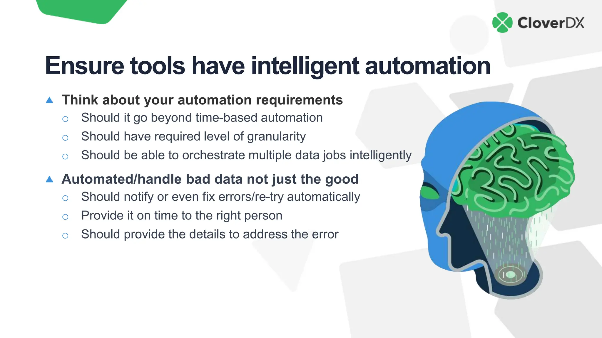 Think about your automation requirements
o Should it go beyond time-based automation
o Should have required level of granularity
o Should be able to orchestrate multiple data jobs intelligently
Automated/handle bad data not just the good
o Should notify or even fix errors/re-try automatically
o Provide it on time to the right person
o Should provide the details to address the error
Ensure tools have intelligent automation
 