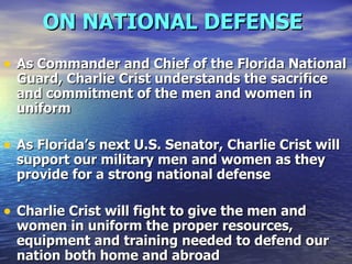 ON NATIONAL DEFENSE   As Commander and Chief of the Florida National Guard, Charlie Crist understands the sacrifice and commitment of the men and women in uniform As Florida’s next U.S. Senator, Charlie Crist will support our military men and women as they provide for a strong national defense  Charlie Crist will fight to give the men and women in uniform the proper resources, equipment and training needed to defend our nation both home and abroad  