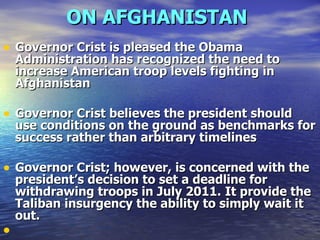 ON AFGHANISTAN   Governor Crist is pleased the Obama Administration has recognized the need to increase American troop levels fighting in Afghanistan   Governor Crist believes the president should use conditions on the ground as benchmarks for success rather than arbitrary timelines   Governor Crist; however, is concerned with the president’s decision to set a deadline for withdrawing troops in July 2011.   It provide the Taliban insurgency the ability to simply wait it out. 