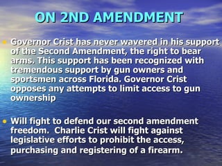 ON 2ND AMENDMENT   Governor Crist has never wavered in his support of the Second Amendment, the right to bear arms. This support has been recognized with tremendous support by gun owners and sportsmen across Florida. Governor Crist opposes any attempts to limit access to gun ownership   Will fight to defend our second amendment freedom.  Charlie Crist will fight against legislative efforts to prohibit the access, purchasing and registering of a firearm . 