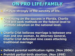ON PRO LIFE/FAMILY   Believes strongly in the sanctity of life. Continuing on the success in Florida, Charlie Crist will seek methods on the federal level to promote adoption on the national level. Charlie Crist believes marriage is between one man and one woman. As Attorney General, Charlie Crist defended nine cases attacking traditional marriage Defend parental notification rights. (Nov 2006)  Prohibit partial-birth abortion. (Nov 1998)  