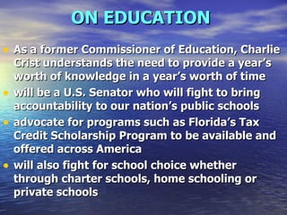 ON EDUCATION   As a former Commissioner of Education, Charlie Crist understands the need to provide a year’s worth of knowledge in a year’s worth of time  will be a U.S. Senator who will fight to bring accountability to our nation’s public schools  advocate for programs such as Florida’s Tax Credit Scholarship Program to be available and offered across America  will also fight for school choice whether through charter schools, home schooling or private schools   