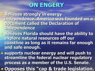 ON ENGERY   Believes strongly in energy independence. America was founded on a document called the Declaration of Independence Believes Florida should have the ability to explore natural resources off our coastline as long as it remains far enough and safe enough.  supports nuclear energy and will push to streamline the federal nuclear regulatory process as a member of the U.S. Senate .  Opposes this “cap & trade legislation. 