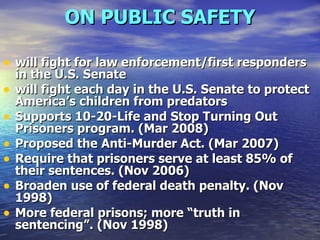 ON PUBLIC SAFETY will fight for law enforcement/first responders in the U.S. Senate will fight each day in the U.S. Senate to protect America’s children from predators  Supports 10-20-Life and Stop Turning Out Prisoners program. (Mar 2008)  Proposed the Anti-Murder Act. (Mar 2007)  Require that prisoners serve at least 85% of their sentences. (Nov 2006)  Broaden use of federal death penalty. (Nov 1998)  More federal prisons; more “truth in sentencing”. (Nov 1998)   