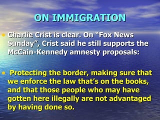 ON IMMIGRATION Charlie Crist is clear. On “Fox News Sunday”, Crist said he still supports the McCain-Kennedy amnesty proposals:  Protecting the border, making sure that we enforce the law that’s on the books, and that those people who may have gotten here illegally are not advantaged by having done so. 