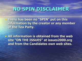 NO SPIN DISCLAIMER There has been no “SPIN” put on this information by the creator or any member of the Tea Party.  All information is obtained from the web site “ON THE ISSUES” at issues2000.org and from the Candidates own web sites. 