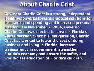 About Charlie Crist Governor Charlie Crist is a strong, independent leader who works toward practical solutions for less taxes and spending and increased personal freedom. On November 7, 2006, Governor Charlie Crist was elected to serve as Florida’s 44th Governor. Since his inauguration, Charlie Crist has worked to lower the cost of doing business and living in Florida, increase transparency in government, strengthen Florida’s economy and ensure the safety and world-class education of Florida’s children.  