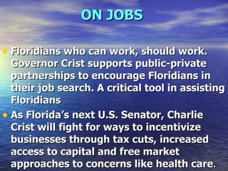 ON JOBS   Floridians who can work, should work. Governor Crist supports public-private partnerships to encourage Floridians in their job search. A critical tool in assisting Floridians As Florida’s next U.S. Senator, Charlie Crist will fight for ways to incentivize businesses through tax cuts, increased access to capital and free market approaches to concerns like health care .  