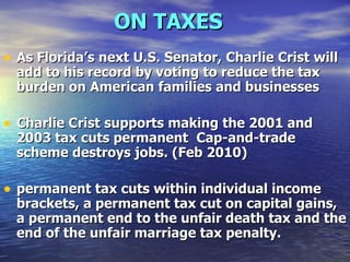 ON TAXES   As Florida’s next U.S. Senator, Charlie Crist will add to his record by voting to reduce the tax burden on American families and businesses   Charlie Crist supports making the 2001 and 2003 tax cuts permanent   Cap-and-trade scheme destroys jobs. (Feb 2010) permanent tax cuts within individual income brackets, a permanent tax cut on capital gains, a permanent end to the unfair death tax and the end of the unfair marriage tax penalty.   