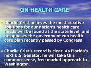 ON HEALTH CARE   Charlie Crist believes the most creative solutions for our nation’s health care needs will be found at the state level, and he opposes the government run health care plan recently passed by Congress  Charlie Crist’s record is clear. As Florida’s next U.S. Senator, he will take this common-sense, free market approach to Washington. 