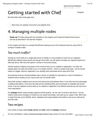 ← More than one website (more-than-one-website.html)
Getting started with Chef
By Andy Gale (http://andy-gale.com)
4. Managing multiple nodes
Heads up! To follow along with the examples in this chapter you'll need the Hosted Chef account
and set up described in the last two chapters.
In this chapter we'll take our example WordPress hosting set up to the enterprise level by using Chef to
configure multiple nodes.
Too much traffic?
Having too much traffic for a single web server to handle is a nice problem to have! As our imaginary
WordPress website empire grows and we get more traffic, we will need to increase our capacity beyond our
little web server. We have two options: vertical or horizontal scaling.
Vertical scaling is adding more power to the machine that runs our website or application. It is often the
easiest option as code only written to run on a single machine - which is usually most code - can be moved
easily to a bigger machine, especially if you already have automated server setup with Chef.
At enterprise level you should probably have a server on standby for redundancy in case of hardware or
software failure anyway so you may as well use it to handle traffic.
Horizontal scaling is adding more servers and sharing the load between them. It can also have the advantage
of adding redundancy. If we have two web servers handling traffic and one breaks our websites will remain
online. If we can separate various parts of our website or application into different services we can have even
more redundancy.
Our phpapp default recipe already supports vertical scaling - we can use it to build a new server - but we
need to make some changes to it before we can scale horizontally. Let's split up our recipe in two. We'll have
a recipe that sets up the MySQL server, database and acesss details and another to set up our web server
and site code.
Two recipes
Let's create a recipe called mysql_server and web inside the phpapp cookbook.
On your workstation, create cookbooks/phpapp/recipes/mysql_server.rb in your text editor.
Sponsored by Brightbox
(http://brightbox.com/)
Chapters
Managing multiple nodes - Getting started with Chef 1 of 18
1 03/17/2015 10:41 PM
 