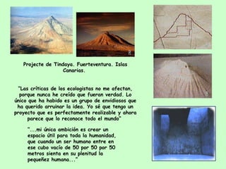Pro j ect e  de Tindaya .  Fuerteventura. Islas Canarias.   “ Las críticas de los ecologistas no me afectan, porque nunca he creído que fueran verdad. Lo único que ha habido es un grupo de envidiosos que ha querido arruinar la idea. Yo sé que tengo un proyecto que es perfectamente realizable y ahora parece que lo reconoce todo el mundo“   “ ... mi única ambición es crear un espacio útil para toda la humanidad, que cuando un ser humano entre en ese cubo vacío de 50 por 50 por 50 metros sienta en su plenitud la pequeñez humana ...”   