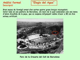 Anàlisi formal  “ Elogio del Agua” Descripció Gran massa de formigó armat d’on surten quatre grans braços recargolats; instal·lada en una pedrera de Barcelona, els murs de la qual esdevenen com una mena d'absis d’acollida de la peça, que es suspesa mitjançant cables d’acer a 80 cm d’un estany artificial.  Parc de la Creueta del Coll de Barcelona 