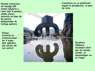 Enorme estructura de formigó (54 tones) subjecta a l’aire amb 4 potents cables d’acer, ancorats en dues de les parets desbastades de l’antiga pedrera Estany artificial on s’interaccionen les 4 urpes  dels apèndixs que surten del cos central L’escultura es va modificant segons la perspectiva, el punt de vista Escultura dinàmica, moviment ofert per les formes corbes, al desenvolupar-se en l’espai 