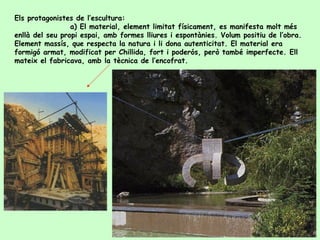 Els protagonistes de l’escultura: a ) El material, element limitat físicament, es manifesta molt més enllà del seu propi espai, amb formes lliures i espontànies. Volum positiu de l’obra. Element massís, que respecta la natura i li dona autenticitat. El material era formigó armat, modificat per Chillida, fort i poderós, però també imperfecte. Ell mateix el fabricava, amb la tècnica de l’encofrat.  