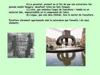 b) La gravetat, present en el fet de que una estructura tan pesada sembli lleugera, desafiant totes les lleis físiques. c) L’aire, que embolica l’espai de l’escultura i també es un material més, imprescindible en la comprensió de l’obra. d) L’aigua, que com deia Chillida, feia la meitat de l’escultura. Escultura clarament agermanada amb la naturalesa que l’envolta i els seus elements.  