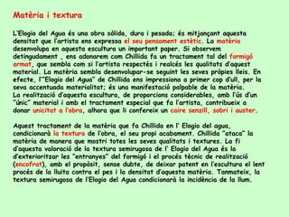 Matèria i textura L’Elogio del Agua és una obra sòlida, dura i pesada; és mitjançant aquesta densitat que l’artista ens expressa  el seu pensament estètic . La  matèria  desenvolupa en aquesta escultura un important paper. Si observem detingudament , ens adonarem com Chillida fa un tractament tal del  formigó armat , que sembla com si l’artista respectés i realcés les qualitats d’aquest material. La matèria sembla desenvolupar-se seguint les seves pròpies lleis. En efecte, l’”Elogio del Agua” de Chillida ens impressiona a primer cop d’ull, per la seva accentuada materialitat; és una manifestació palpable de la matèria. La realització d’aquesta escultura, de proporcions considerables, amb l’ús d’un “únic” material i amb el tractament especial que fa l’artista, contribueix a donar  unicitat a l’obra , alhora que li confereix un  caire senzill, sobri i auster . Aquest tractament de la matèria que fa Chillida en l’ Elogio del agua, condicionarà  la textura  de l’obra, el seu propi acabament. Chillida “ataca” la matèria de manera que mostri totes les seves qualitats i textures. La fi d’aquesta valoració de la textura semirugosa de l’ Elogio del Agua és la d’exterioritzar les “entranyes” del formigó i el procés tècnic de realització ( encofrat ), amb el propòsit, sense dubte, de deixar patent en l’escultura el lent procés de la lluita contra el pes i la densitat d’aquesta matèria. Tanmateix, la textura semirugosa de l’Elogio del Agua condicionarà la incidència de la llum. 