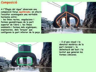 Composició  A l’”Elogio del Agua” observem una composició força  equilibrada ; en efecte l’escultor aconsegueix una veritable harmonia entre: - les línies rectes, angulacions i formes geomètriques de la part superior de l’obra i, les línees ondulants i formes més orgàniques, expressives, dels “braços” que configuren la part inferior de la peça. - I el pes visual i la densitat matèrica de la part racional i, la delimitació del buit i la levitat que generen les formes còncaves.  