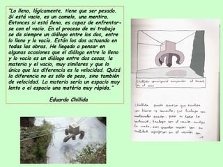 “ Lo lleno, lógicamente, tiene que ser pesado. Si está vacio, es un camelo, una mentira. Entonces si está lleno, es capaz de enfrentar-se con el vacio. En el proceso de mi trabajo se da siempre un diálogo entre los dos, entre lo lleno y lo vacío. Están los dos actuando en todas las obras. He llegado a pensar en algunas ocasiones que el diálogo entre lo lleno y lo vacío es un diálogo entre dos cosas, la materia y el vacio, muy similares y que lo único que las diferencia es la velocidad. Quizá la diferencia no es sólo de peso, sino también de velocidad. La materia sería un espacio muy lento o el espacio una matèria muy ràpida.”   Eduardo Chillida 