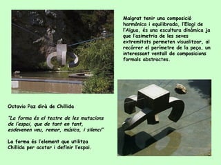 Malgrat tenir una composició   harmònica i equilibrada, l’Elogi de l’Aigua, és una escultura dinàmica ja que l’asimetria de les seves extremitats permeten visualitzar, al recórrer el perímetre de la peça, un interessant ventall de composicions formals abstractes. Octavio Paz dirà de Chillida “ La forma és el teatre de les mutacions de l’espai, que de tant en tant, esdevenen veu, remor, música, i silenci” La forma és l’element que utilitza Chillida per acotar i definir l’espai. 