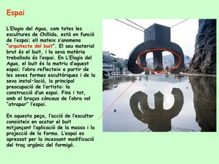 Espai  L’Elogio del Agua, com totes les escultures de Chillida, està en funció de l’espai; ell mateix s’anomena “ arquitecte del buit ”. El seu material brut és el buit, i la seva matèria treballada és l’espai. En L’Elogio del Agua, el buit és la matriu d’aquest espai; l’obra reflecteix a partir de les seves formes escultòriques i de la seva instal•lació, la principal preocupació de l’artista: la construcció d’un espai. Fins i tot, amb el braços còncaus de l’obra vol “atrapar” l’espai. En aquesta peça, l’acció de l’escultor consisteix en acotar el buit mitjançant l’aplicació de la massa i la projecció de la forma. L’espai es apressat per la incessant modificació del traç orgànic del formigó. 
