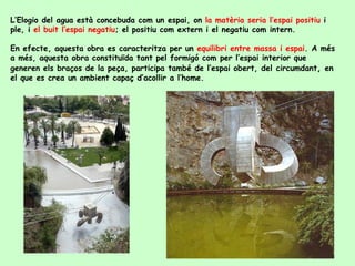 L’Elogio del agua està concebuda com un espai, on  la matèria seria l’espai positiu  i ple, i  el buit l’espai negatiu ; el positiu com extern i el negatiu com intern. En efecte, aquesta obra es caracteritza per un  equilibri entre massa i espai . A més a més, aquesta obra constituïda tant pel formigó com per l’espai interior que generen els braços de la peça, participa també de l’espai obert, del   circumdant ,  en el que es crea un ambient capaç d’acollir a l’home.  